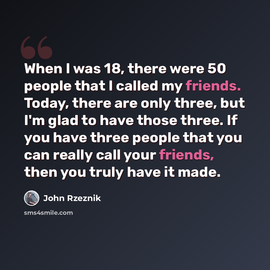 “When I was 18, there were 50 people that I called my friends. Today, there are only three, but I'm glad to have those three. If you have three people that you can really call your friends, then you truly have it made.” quote by John Rzeznik
