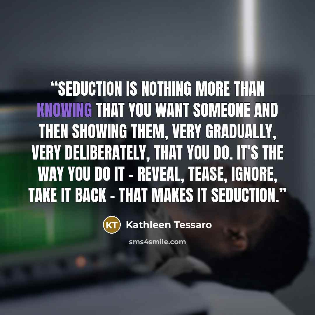 “Seduction is nothing more than knowing that you want someone and then showing them, very gradually, very deliberately, that you do. It’s the way you do it – reveal, tease, ignore, take it back – that makes it seduction.” quote by Kathleen Tessaro