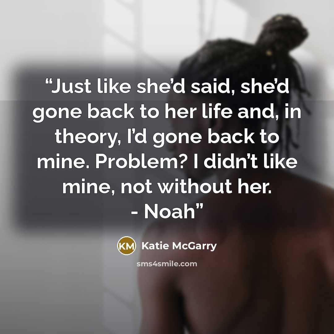 “Just like she’d said, she’d gone back to her life and, in theory, I’d gone back to mine. Problem? I didn’t like mine, not without her. - Noah” quote by Katie McGarry