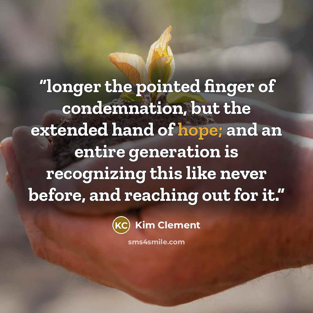 “longer the pointed finger of condemnation, but the extended hand of hope; and an entire generation is recognizing this like never before, and reaching out for it.” quote by Kim Clement