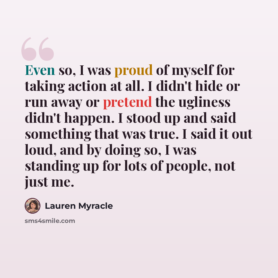 “Even so, I was proud of myself for taking action at all. I didn't hide or run away or pretend the ugliness didn't happen. I stood up and said something that was true. I said it out loud, and by doing so, I was standing up for lots of people, not just me.” quote by Lauren Myracle