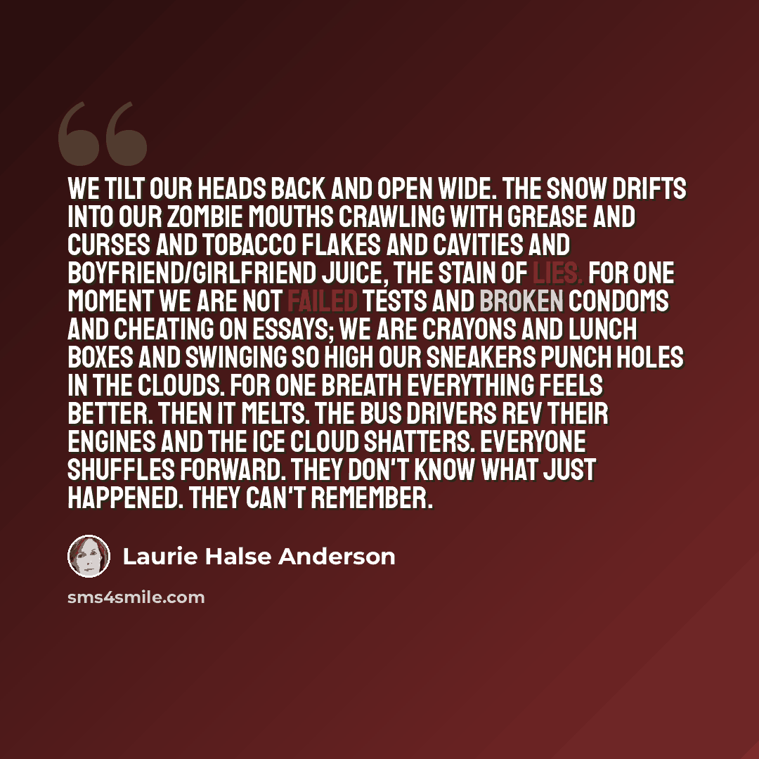 “We tilt our heads back and open wide. The snow drifts into our zombie mouths crawling with grease and curses and tobacco flakes and cavities and boyfriend/girlfriend juice, the stain of lies. For one moment we are not failed tests and broken condoms and cheating on essays; we are crayons and lunch…” quote by Laurie Halse Anderson