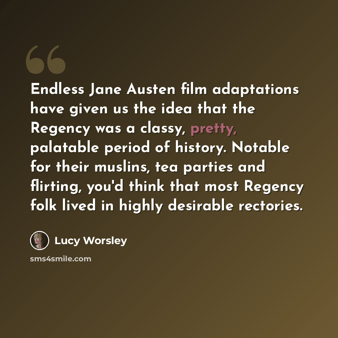 “Endless Jane Austen film adaptations have given us the idea that the Regency was a classy, pretty, palatable period of history. Notable for their muslins, tea parties and flirting, you'd think that most Regency folk lived in highly desirable rectories.” quote by Lucy Worsley