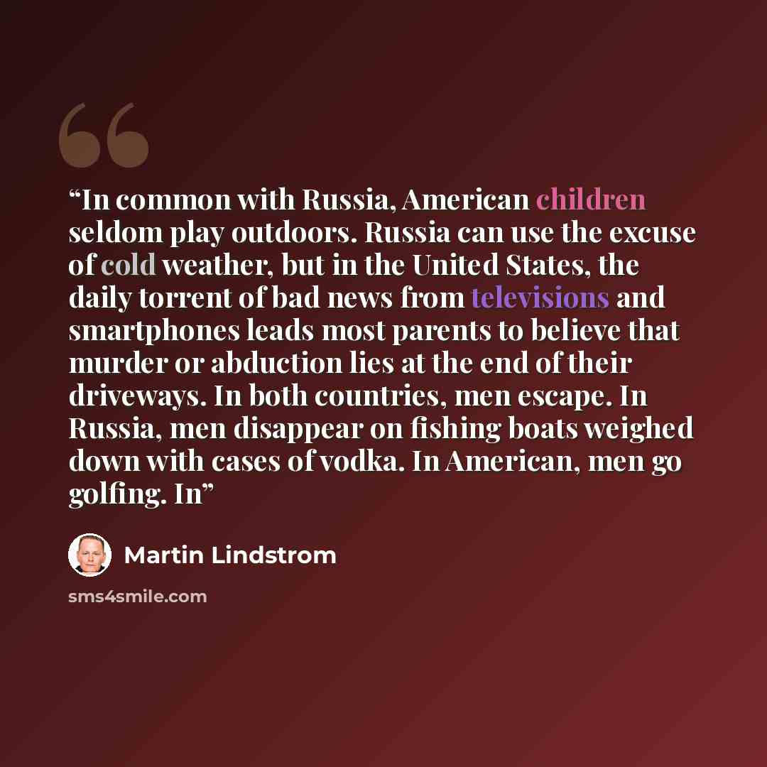 “In common with Russia, American children seldom play outdoors. Russia can use the excuse of cold weather, but in the United States, the daily torrent of bad news from televisions and smartphones leads most parents to believe that murder or abduction lies at the end of their driveways. In both…” quote by Martin Lindstrom