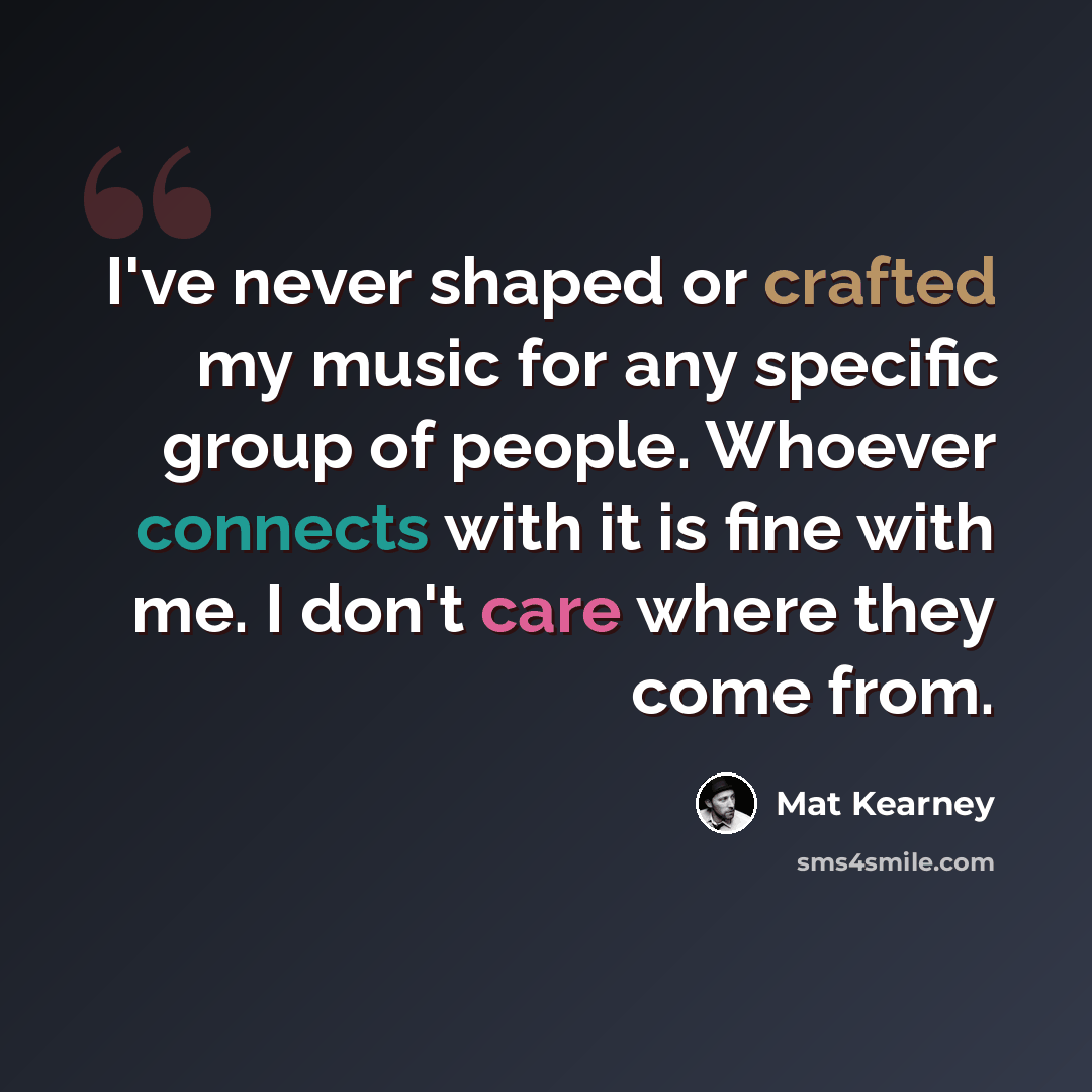 “I've never shaped or crafted my music for any specific group of people. Whoever connects with it is fine with me. I don't care where they come from.” quote by Mat Kearney