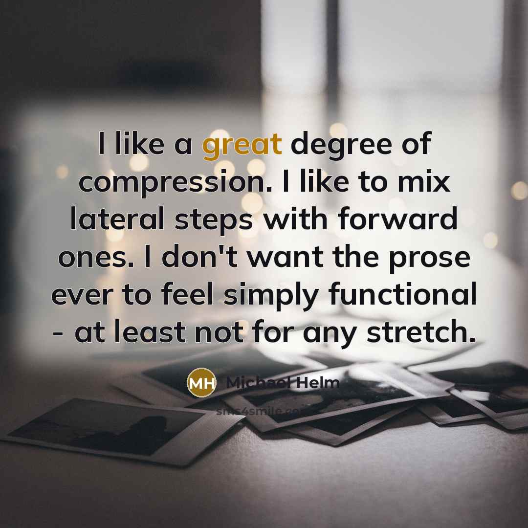 “I like a great degree of compression. I like to mix lateral steps with forward ones. I don't want the prose ever to feel simply functional - at least not for any stretch.” quote by Michael Helm
