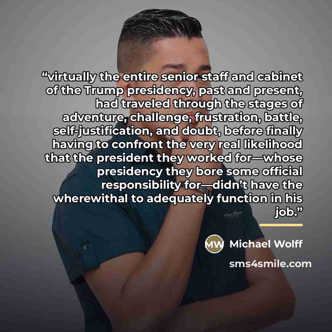 “virtually the entire senior staff and cabinet of the Trump presidency, past and present, had traveled through the stages of adventure, challenge, frustration, battle, self-justification, and doubt, before finally having to confront the very real likelihood that the president they worked for—whose…” quote by Michael Wolff