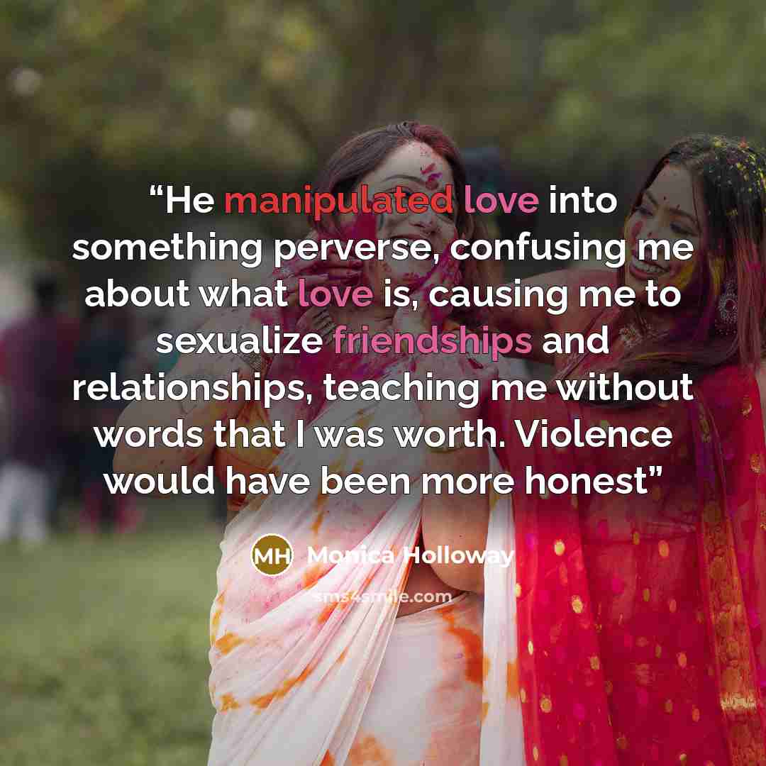 “He manipulated love into something perverse, confusing me about what love is, causing me to sexualize friendships and relationships, teaching me without words that I was worth. Violence would have been more honest” quote by Monica Holloway