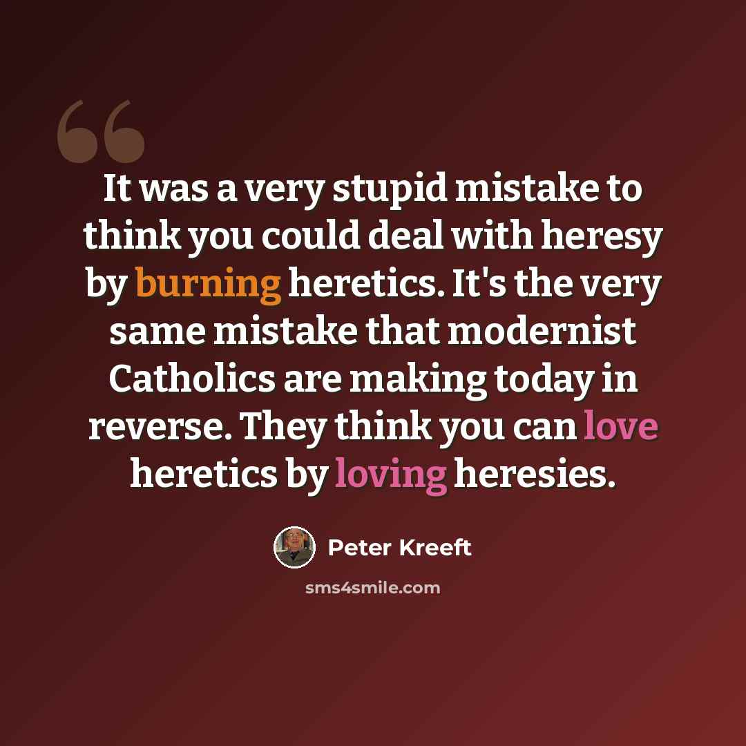 “It was a very stupid mistake to think you could deal with heresy by burning heretics. It's the very same mistake that modernist Catholics are making today in reverse. They think you can love heretics by loving heresies.” quote by Peter Kreeft