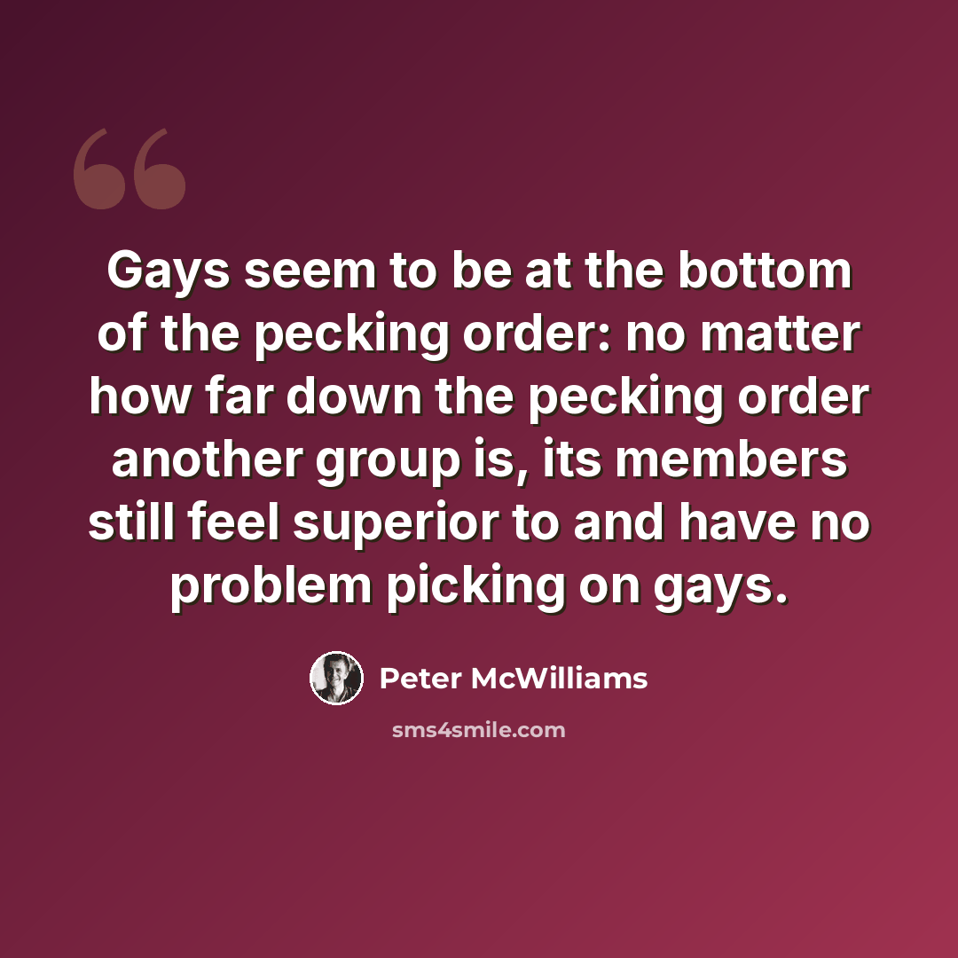 “Gays seem to be at the bottom of the pecking order: no matter how far down the pecking order another group is, its members still feel superior to and have no problem picking on gays.” quote by Peter McWilliams