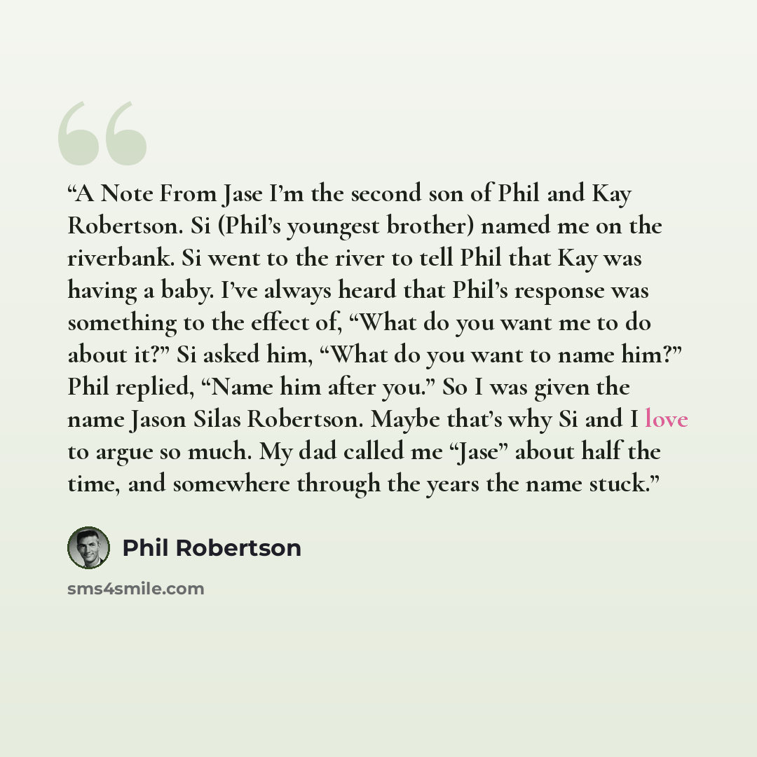 “A Note From Jase I’m the second son of Phil and Kay Robertson. Si (Phil’s youngest brother) named me on the riverbank. Si went to the river to tell Phil that Kay was having a baby. I’ve always heard that Phil’s response was something to the effect of, “What do you want me to do about it?” Si asked…” quote by Phil Robertson
