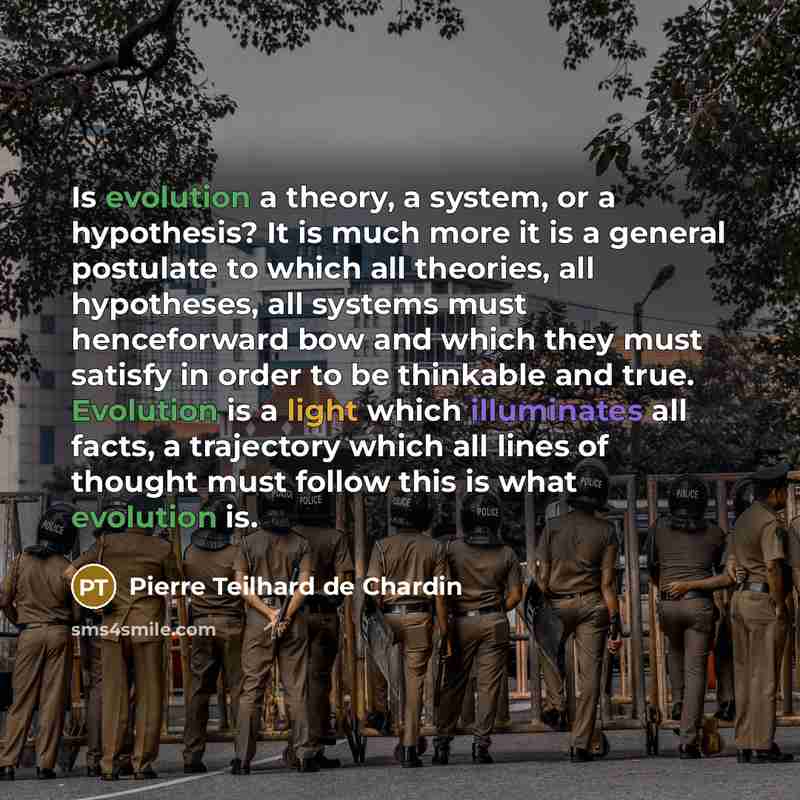 “Is evolution a theory, a system, or a hypothesis? It is much more it is a general postulate to which all theories, all hypotheses, all systems must henceforward bow and which they must satisfy in order to be thinkable and true. Evolution is a light which illuminates all facts, a trajectory which…” quote by Pierre Teilhard de Chardin
