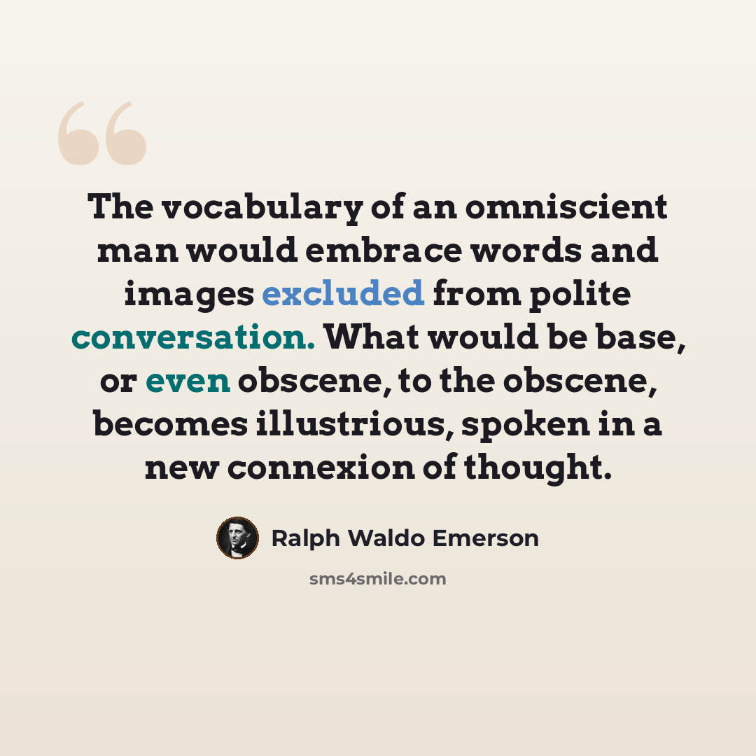 “The vocabulary of an omniscient man would embrace words and images excluded from polite conversation. What would be base, or even obscene, to the obscene, becomes illustrious, spoken in a new connexion of thought.” quote by Ralph Waldo Emerson