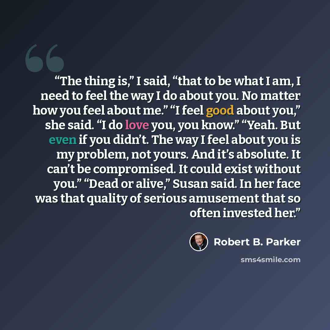 “The thing is,” I said, “that to be what I am, I need to feel the way I do about you. No matter how you feel about me.” “I feel good about you,” she said. “I do love you, you know.” “Yeah. But even if you didn’t. The way I feel about you is my problem, not yours. And it’s absolute. It can’t be…” quote by Robert B. Parker