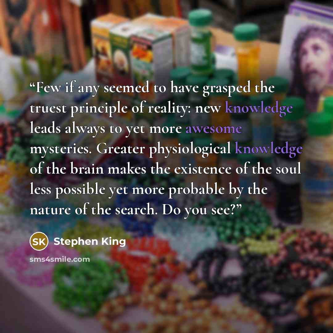 “Few if any seemed to have grasped the truest principle of reality: new knowledge leads always to yet more awesome mysteries. Greater physiological knowledge of the brain makes the existence of the soul less possible yet more probable by the nature of the search. Do you see?” quote by Stephen King