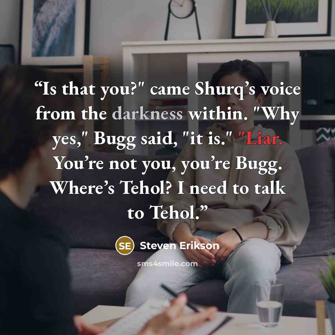 “Is that you?" came Shurq’s voice from the darkness within. "Why yes," Bugg said, "it is." "Liar. You’re not you, you’re Bugg. Where’s Tehol? I need to talk to Tehol.” quote by Steven Erikson