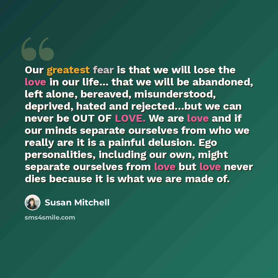 “Our greatest fear is that we will lose the love in our life... that we will be abandoned, left alone, bereaved, misunderstood, deprived, hated and rejected…but we can never be OUT OF LOVE. We are love and if our minds separate ourselves from who we really are it is a painful delusion. Ego…” quote by Susan Mitchell