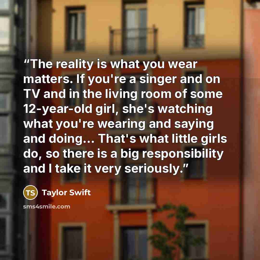 “The reality is what you wear matters. If you're a singer and on TV and in the living room of some 12-year-old girl, she's watching what you're wearing and saying and doing... That's what little girls do, so there is a big responsibility and I take it very seriously.” quote by Taylor Swift