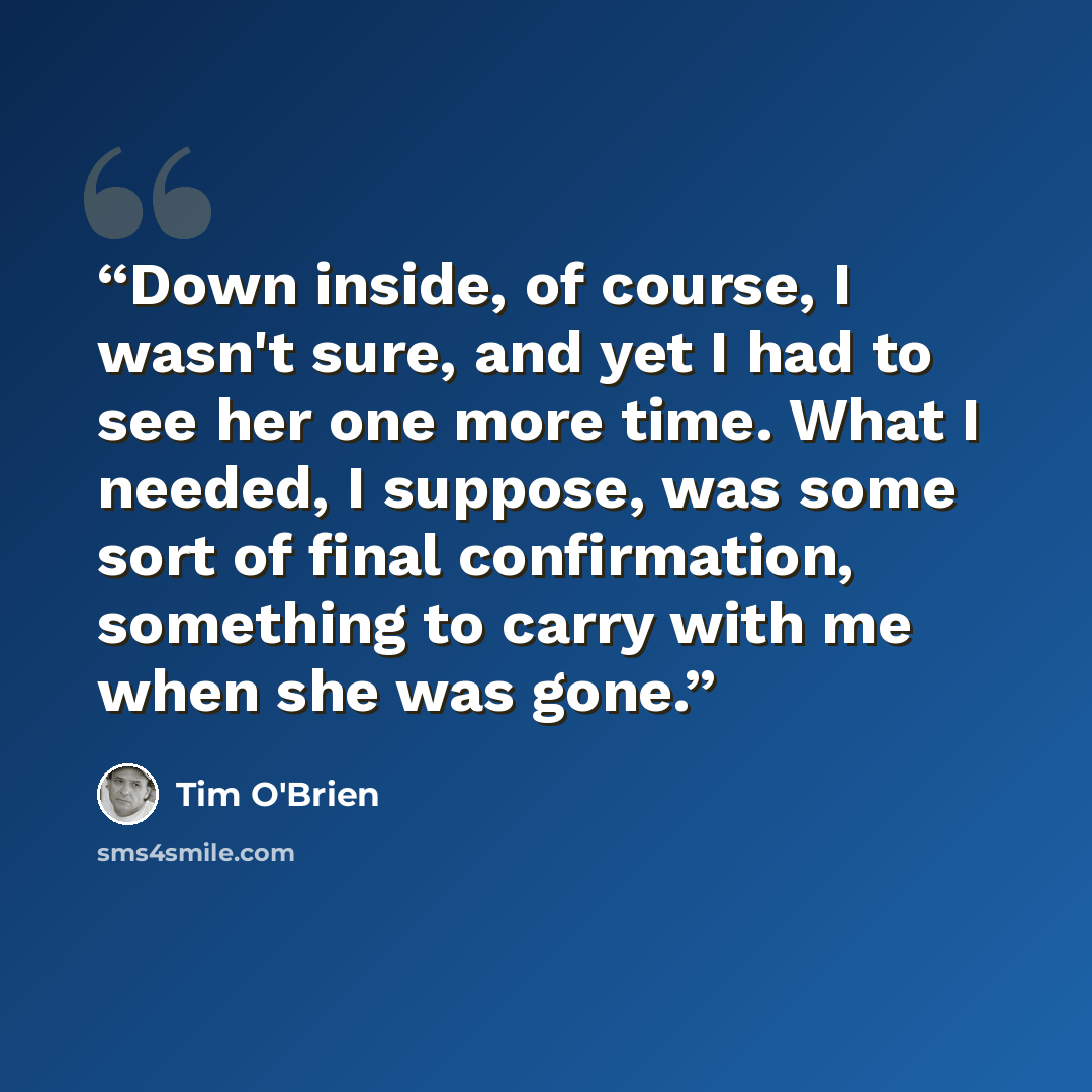 “Down inside, of course, I wasn't sure, and yet I had to see her one more time. What I needed, I suppose, was some sort of final confirmation, something to carry with me when she was gone.” quote by Tim O'Brien