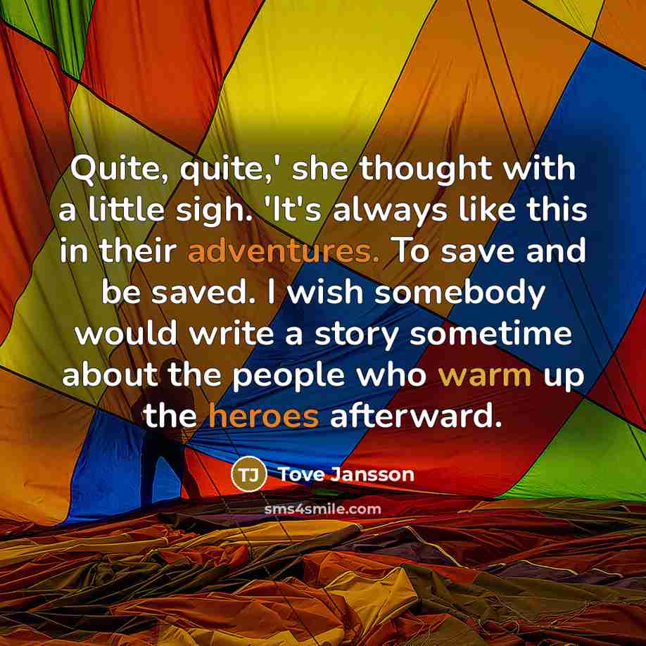 “Quite, quite,' she thought with a little sigh. 'It's always like this in their adventures. To save and be saved. I wish somebody would write a story sometime about the people who warm up the heroes afterward.” quote by Tove Jansson
