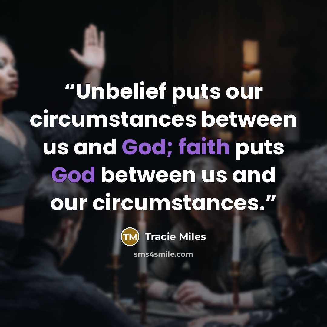 “Unbelief puts our circumstances between us and God; faith puts God between us and our circumstances.” quote by Tracie Miles