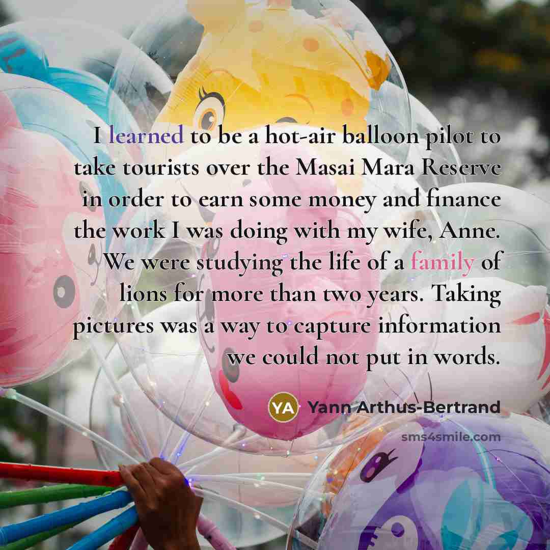 “I learned to be a hot-air balloon pilot to take tourists over the Masai Mara Reserve in order to earn some money and finance the work I was doing with my wife, Anne. We were studying the life of a family of lions for more than two years. Taking pictures was a way to capture information we could…” quote by Yann Arthus-Bertrand