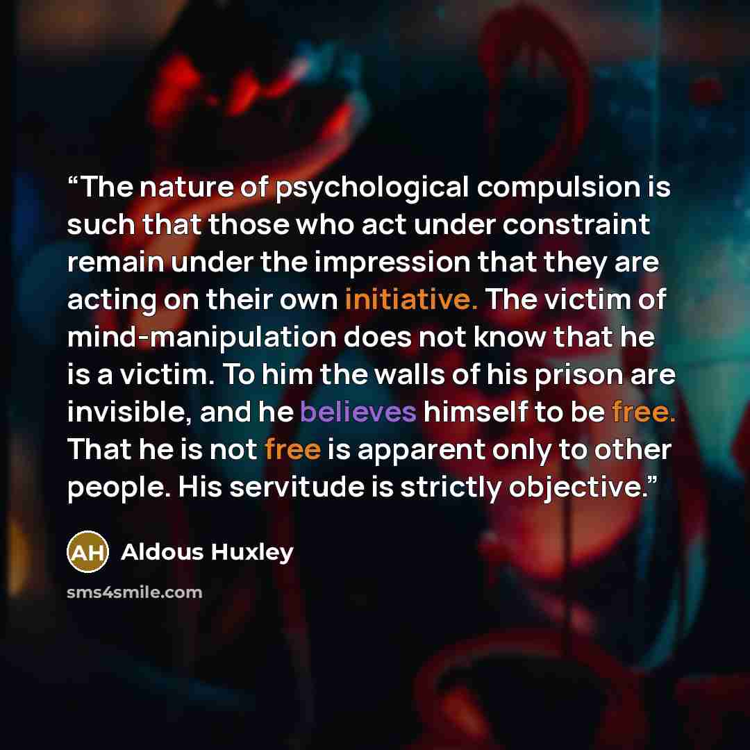 “The nature of psychological compulsion is such that those who act under constraint remain under the impression that they are acting on their own initiative. The victim of mind-manipulation does not know that he is a victim. To him the walls of his prison are invisible, and he believes himself to…” quote by Aldous Huxley
