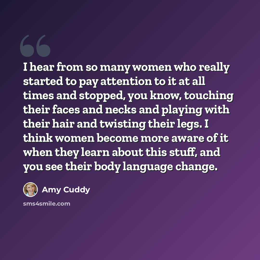 “I hear from so many women who really started to pay attention to it at all times and stopped, you know, touching their faces and necks and playing with their hair and twisting their legs. I think women become more aware of it when they learn about this stuff, and you see their body language change.” quote by Amy Cuddy