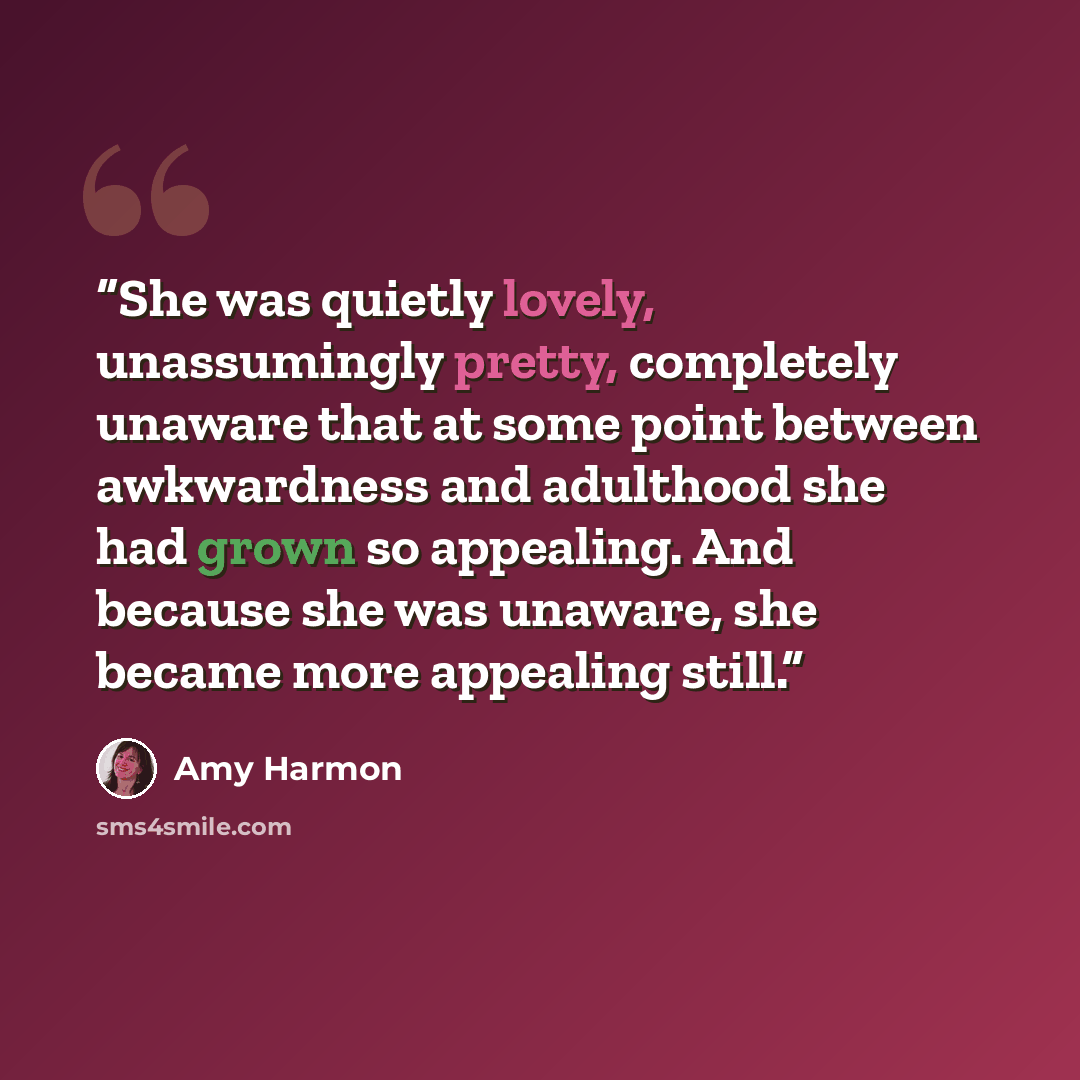 “She was quietly lovely, unassumingly pretty, completely unaware that at some point between awkwardness and adulthood she had grown so appealing. And because she was unaware, she became more appealing still.” quote by Amy Harmon