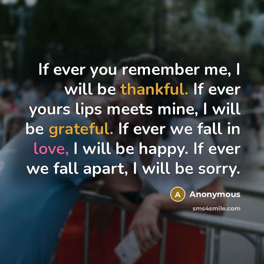 “If ever you remember me, I will be thankful. If ever yours lips meets mine, I will be grateful. If ever we fall in love, I will be happy. If ever we fall apart, I will be sorry.” quote by Anonymous