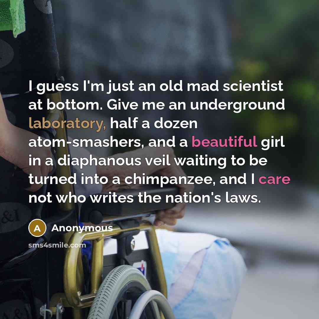 “I guess I'm just an old mad scientist at bottom. Give me an underground laboratory, half a dozen atom-smashers, and a beautiful girl in a diaphanous veil waiting to be turned into a chimpanzee, and I care not who writes the nation's laws.” quote by Anonymous