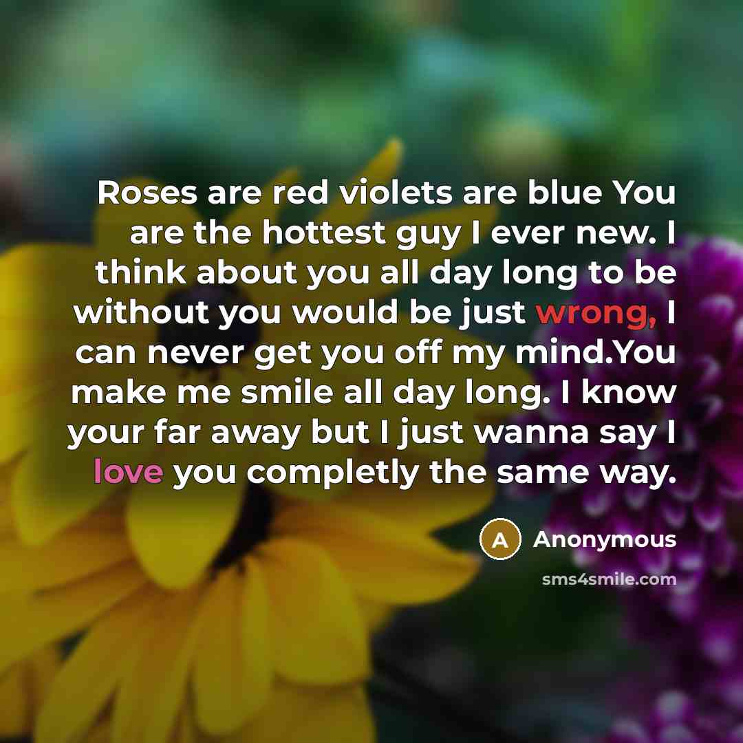 “Roses are red violets are blue You are the hottest guy I ever new. I think about you all day long to be without you would be just wrong, I can never get you off my mind.You make me smile all day long. I know your far away but I just wanna say I love you completly the same way.” quote by Anonymous