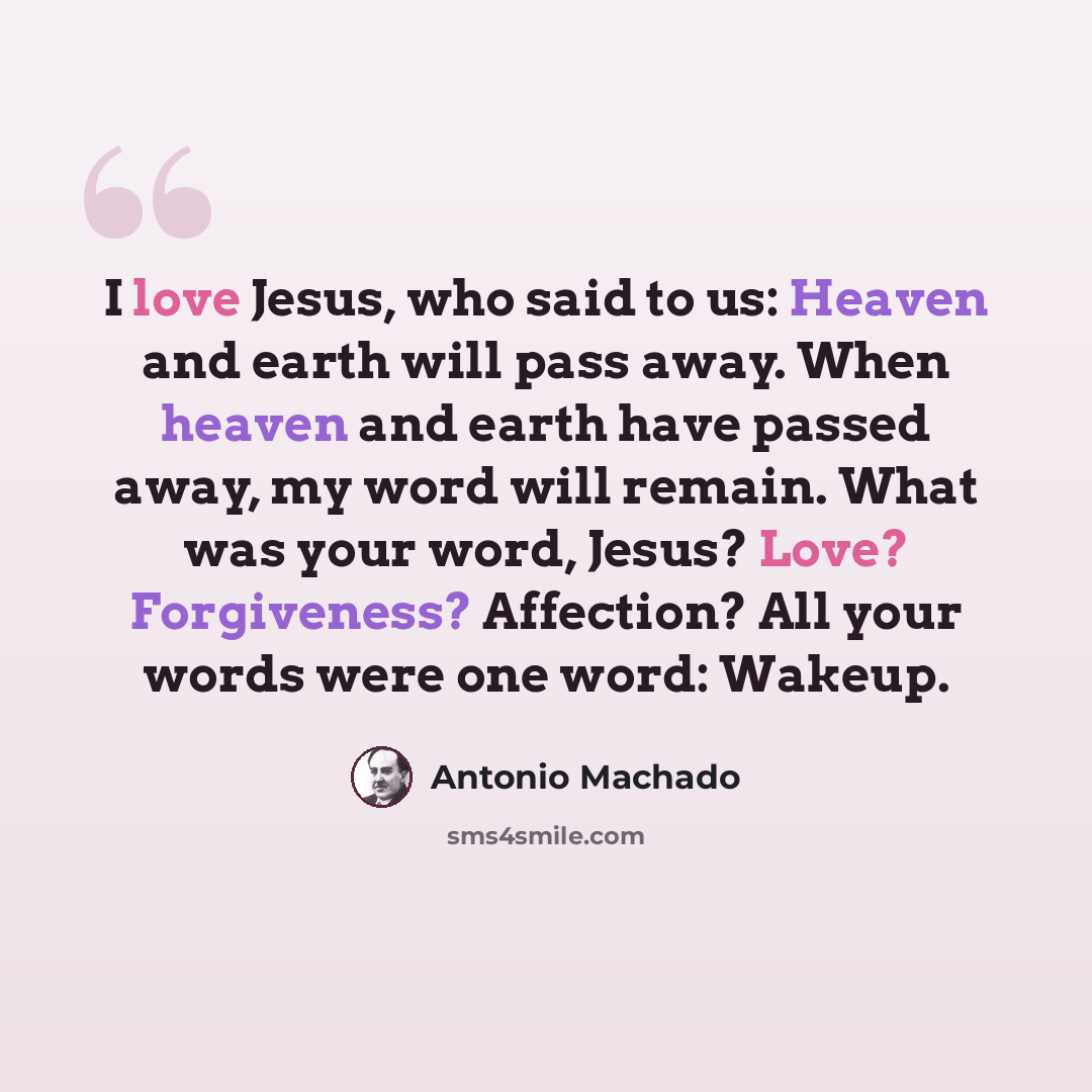 “I love Jesus, who said to us: Heaven and earth will pass away. When heaven and earth have passed away, my word will remain. What was your word, Jesus? Love? Forgiveness? Affection? All your words were one word: Wakeup.” quote by Antonio Machado