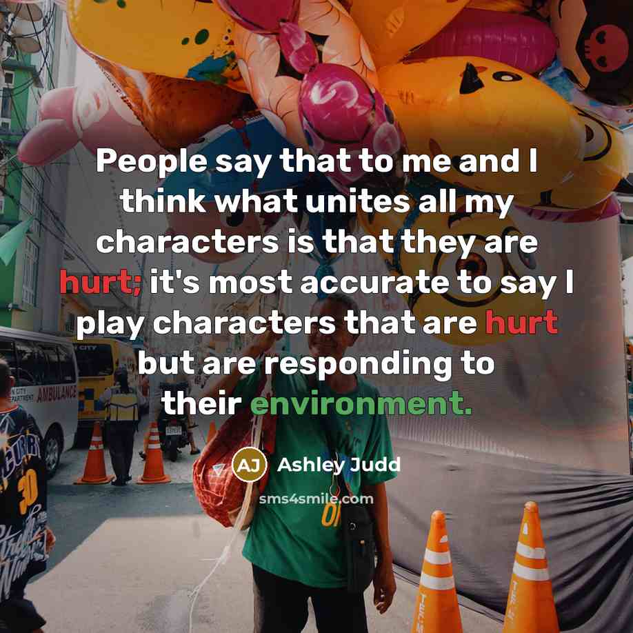 “People say that to me and I think what unites all my characters is that they are hurt; it's most accurate to say I play characters that are hurt but are responding to their environment.” quote by Ashley Judd
