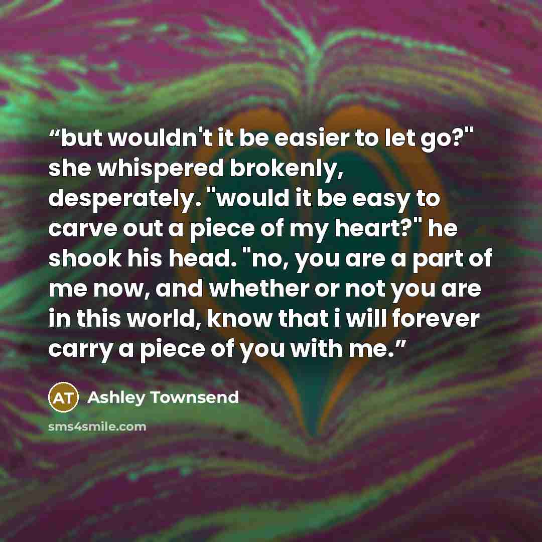 “but wouldn't it be easier to let go?" she whispered brokenly, desperately. "would it be easy to carve out a piece of my heart?" he shook his head. "no, you are a part of me now, and whether or not you are in this world, know that i will forever carry a piece of you with me.” quote by Ashley Townsend