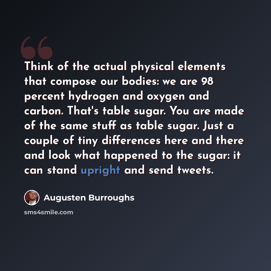 “Think of the actual physical elements that compose our bodies: we are 98 percent hydrogen and oxygen and carbon. That's table sugar. You are made of the same stuff as table sugar. Just a couple of tiny differences here and there and look what happened to the sugar: it can stand upright and send…” quote by Augusten Burroughs