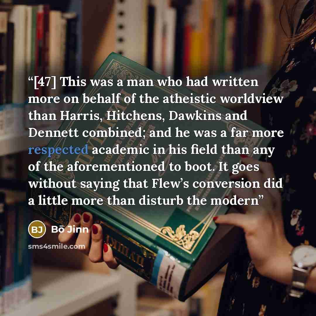 “[47] This was a man who had written more on behalf of the atheistic worldview than Harris, Hitchens, Dawkins and Dennett combined; and he was a far more respected academic in his field than any of the aforementioned to boot. It goes without saying that Flew’s conversion did a little more than…” quote by Bō Jinn