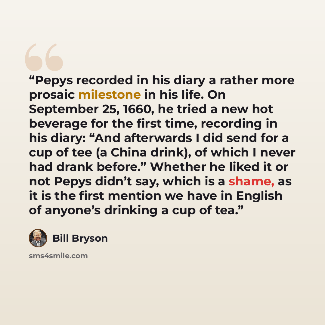 “Pepys recorded in his diary a rather more prosaic milestone in his life. On September 25, 1660, he tried a new hot beverage for the first time, recording in his diary: “And afterwards I did send for a cup of tee (a China drink), of which I never had drank before.” Whether he liked it or not Pepys…” quote by Bill Bryson