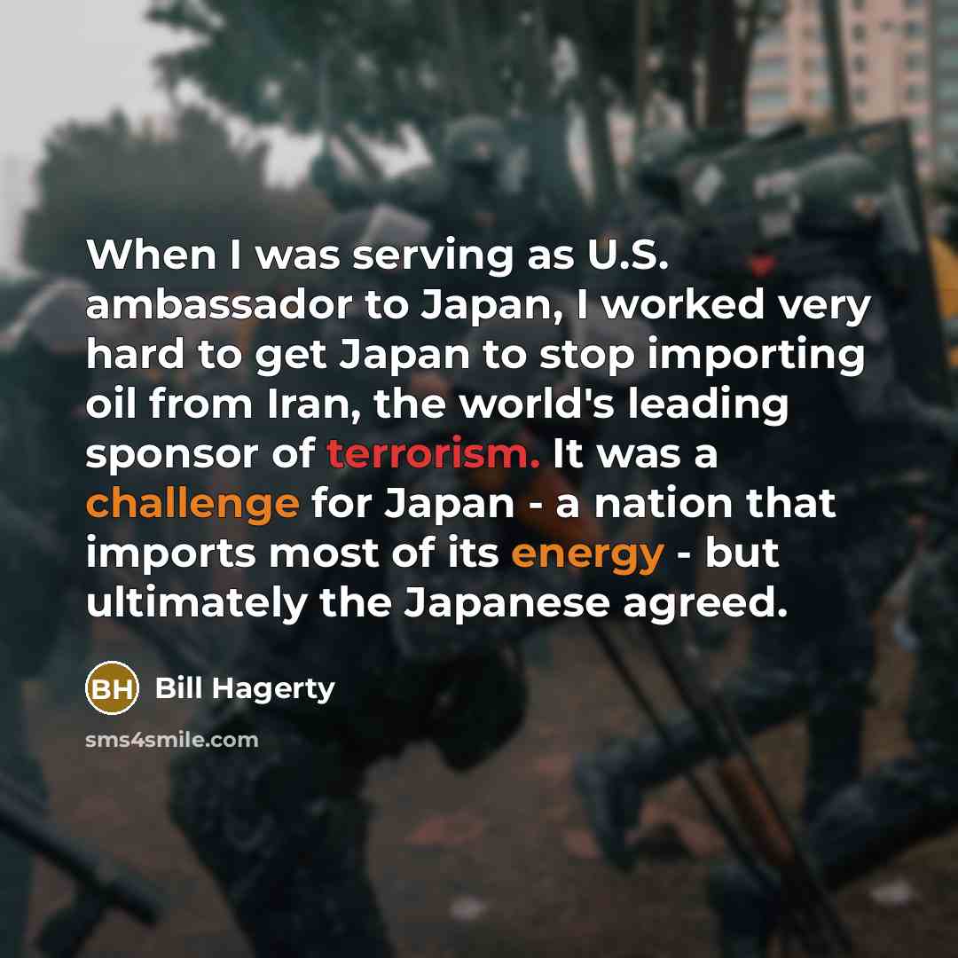“When I was serving as U.S. ambassador to Japan, I worked very hard to get Japan to stop importing oil from Iran, the world's leading sponsor of terrorism. It was a challenge for Japan - a nation that imports most of its energy - but ultimately the Japanese agreed.” quote by Bill Hagerty