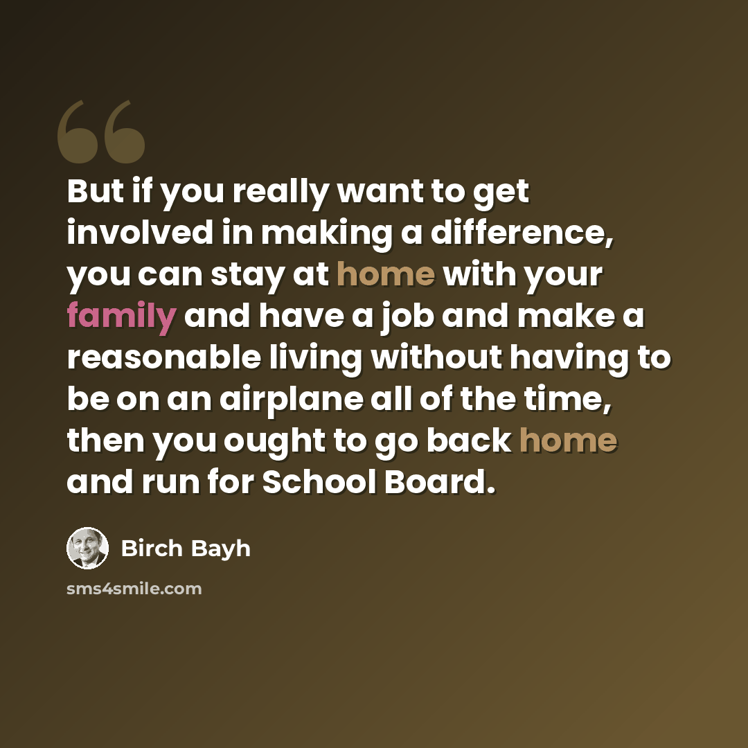 “But if you really want to get involved in making a difference, you can stay at home with your family and have a job and make a reasonable living without having to be on an airplane all of the time, then you ought to go back home and run for School Board.” quote by Birch Bayh