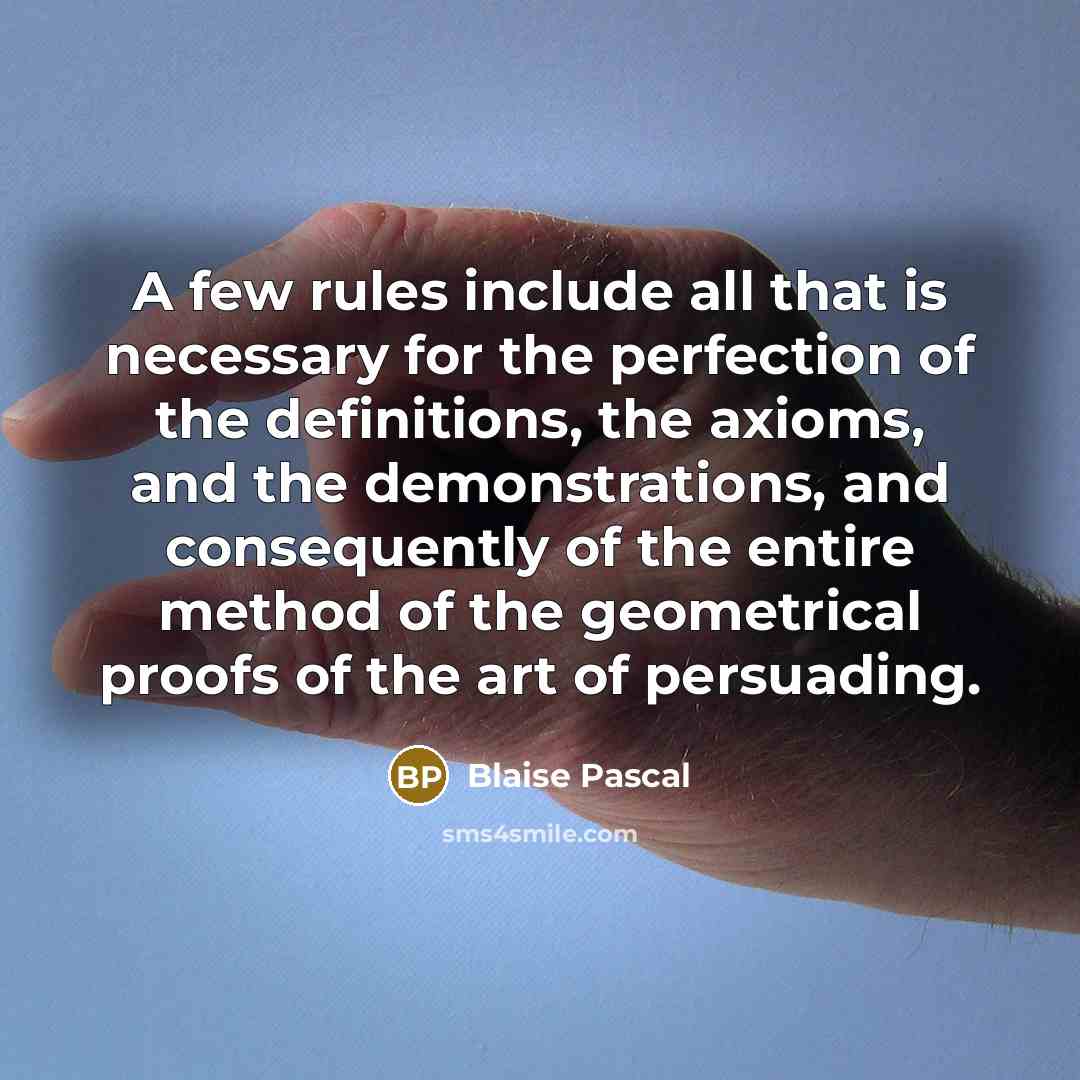 “A few rules include all that is necessary for the perfection of the definitions, the axioms, and the demonstrations, and consequently of the entire method of the geometrical proofs of the art of persuading.” quote by Blaise Pascal