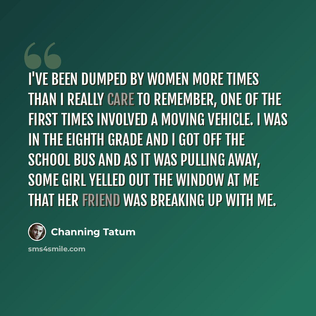 “I've been dumped by women more times than I really care to remember, One of the first times involved a moving vehicle. I was in the eighth grade and I got off the school bus and as it was pulling away, some girl yelled out the window at me that her friend was breaking up with me.” quote by Channing Tatum