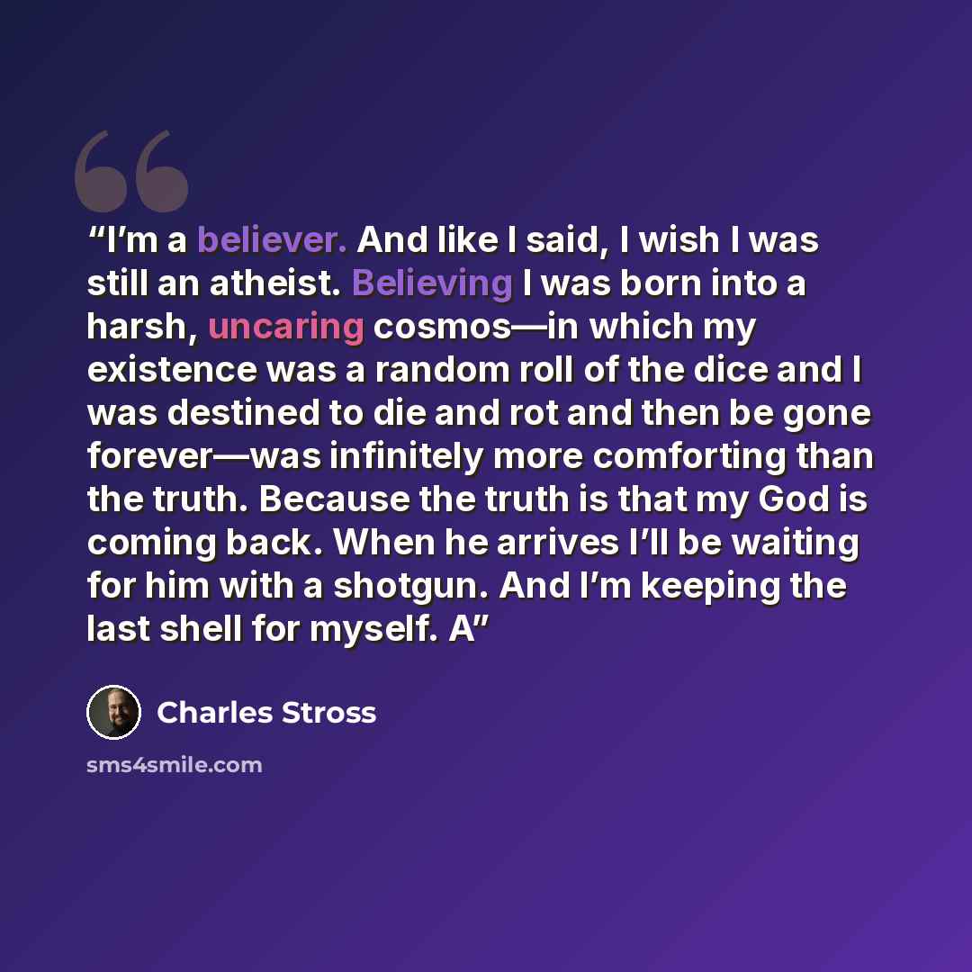 “I’m a believer. And like I said, I wish I was still an atheist. Believing I was born into a harsh, uncaring cosmos—in which my existence was a random roll of the dice and I was destined to die and rot and then be gone forever—was infinitely more comforting than the truth. Because the truth is that…” quote by Charles Stross
