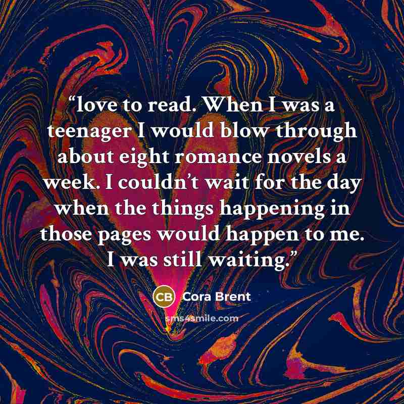 “love to read. When I was a teenager I would blow through about eight romance novels a week. I couldn’t wait for the day when the things happening in those pages would happen to me. I was still waiting.” quote by Cora Brent