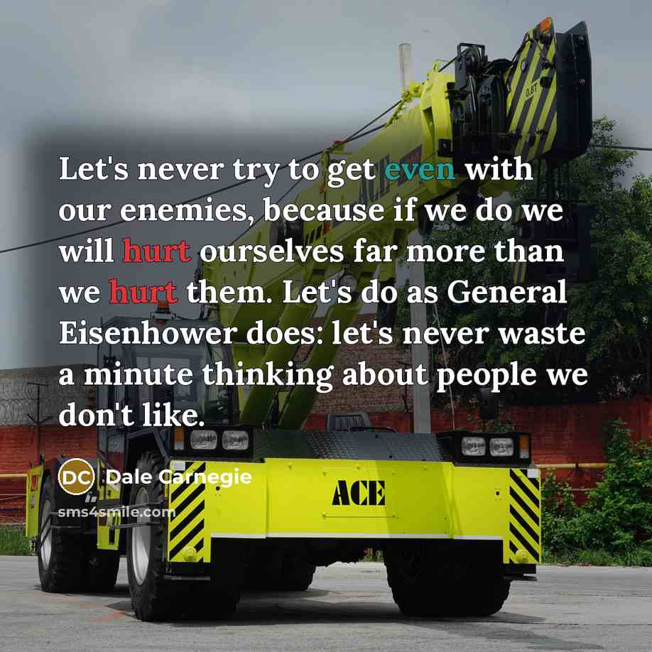 “Let's never try to get even with our enemies, because if we do we will hurt ourselves far more than we hurt them. Let's do as General Eisenhower does: let's never waste a minute thinking about people we don't like.” quote by Dale Carnegie