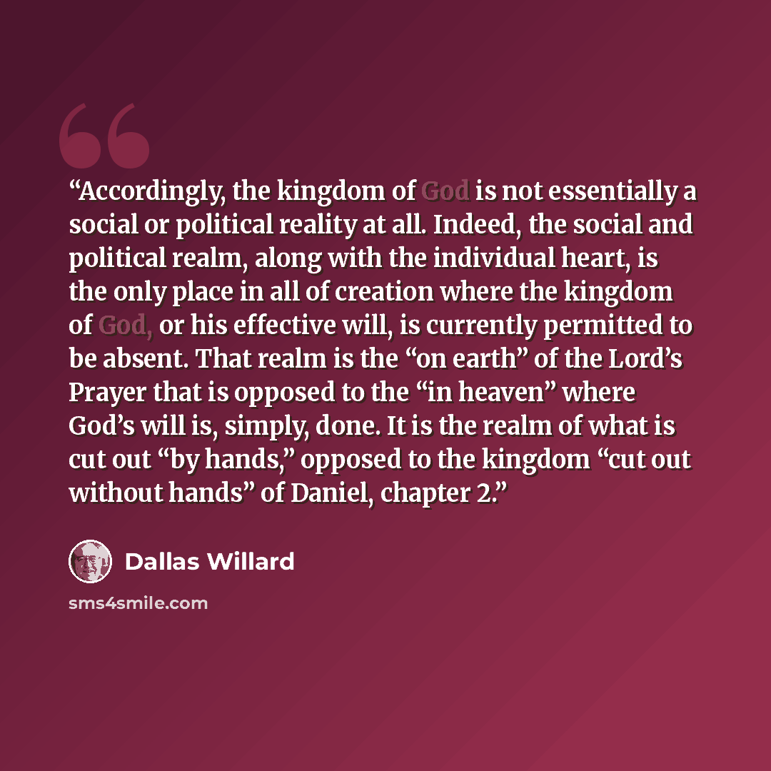 “Accordingly, the kingdom of God is not essentially a social or political reality at all. Indeed, the social and political realm, along with the individual heart, is the only place in all of creation where the kingdom of God, or his effective will, is currently permitted to be absent. That realm is…” quote by Dallas Willard