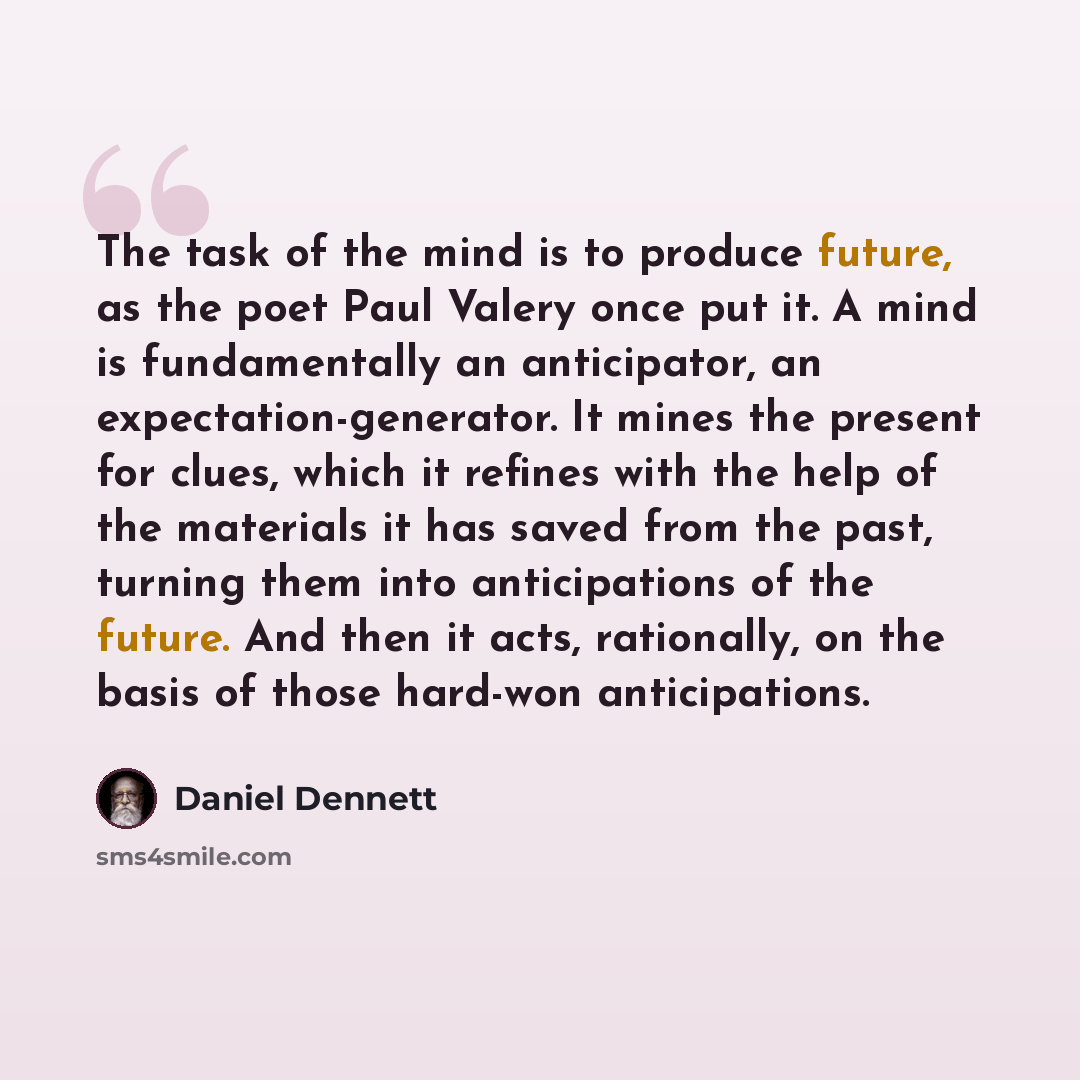 “The task of the mind is to produce future, as the poet Paul Valery once put it. A mind is fundamentally an anticipator, an expectation-generator. It mines the present for clues, which it refines with the help of the materials it has saved from the past, turning them into anticipations of the…” quote by Daniel Dennett