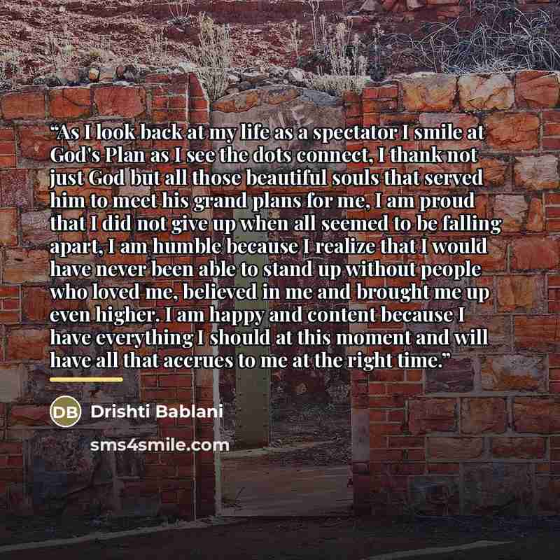 “As I look back at my life as a spectator I smile at God's Plan as I see the dots connect, I thank not just God but all those beautiful souls that served him to meet his grand plans for me, I am proud that I did not give up when all seemed to be falling apart, I am humble because I realize that I…” quote by Drishti Bablani