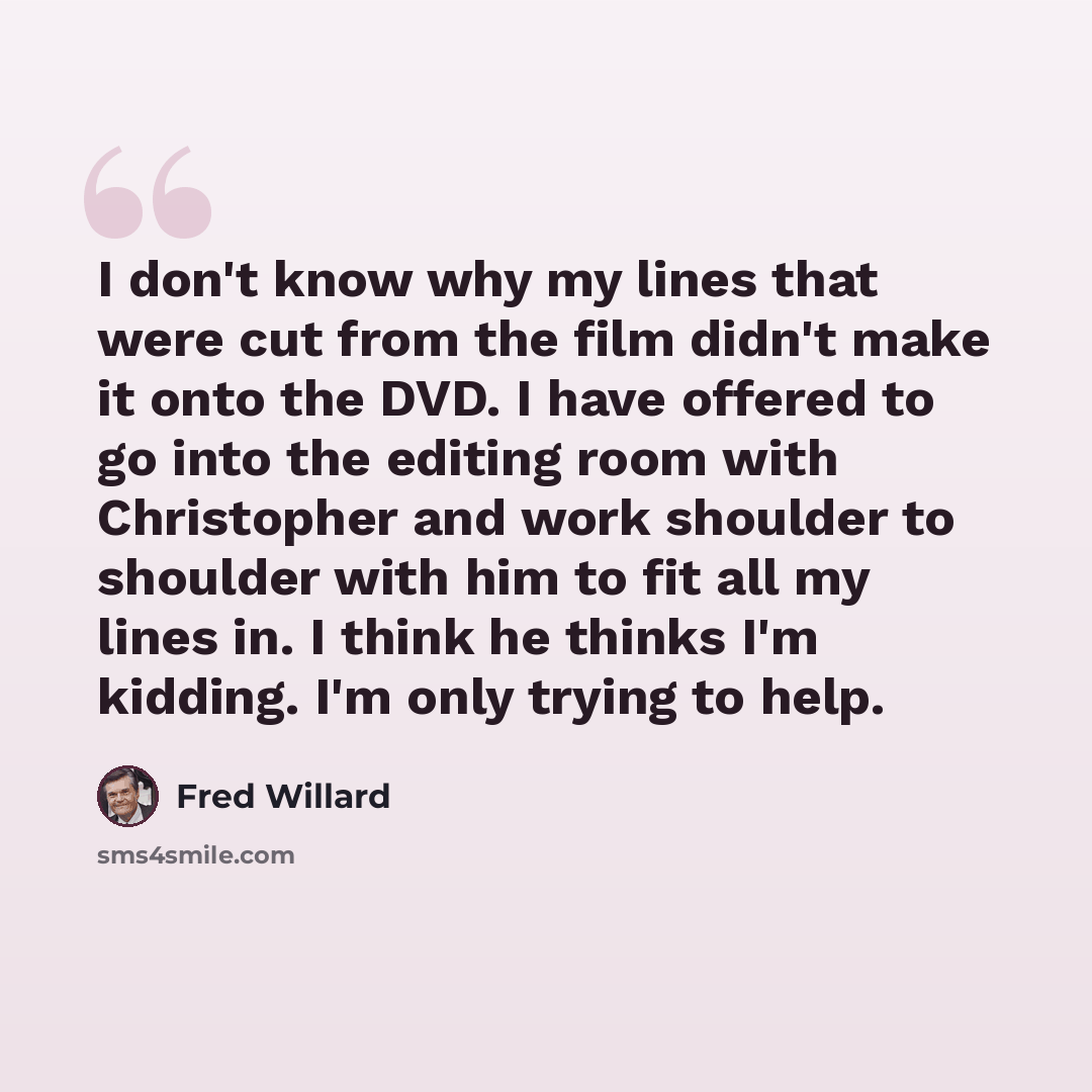 “I don't know why my lines that were cut from the film didn't make it onto the DVD. I have offered to go into the editing room with Christopher and work shoulder to shoulder with him to fit all my lines in. I think he thinks I'm kidding. I'm only trying to help.” quote by Fred Willard