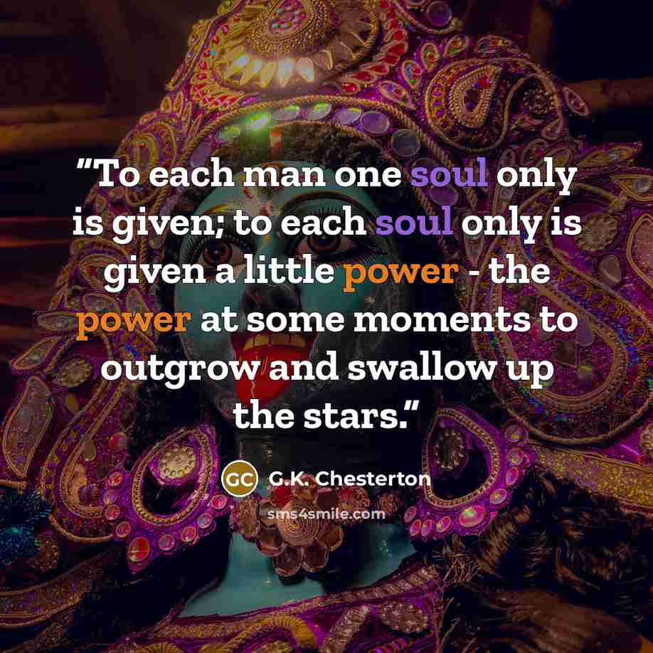 “To each man one soul only is given; to each soul only is given a little power - the power at some moments to outgrow and swallow up the stars.” quote by G.K. Chesterton